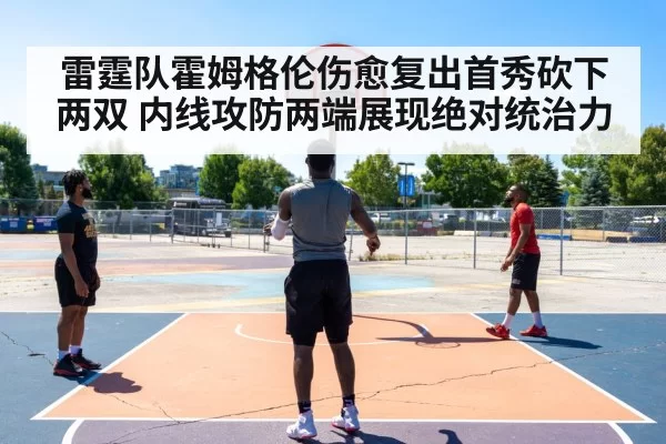 雷霆队霍姆格伦伤愈复出首秀砍下两双 内线攻防两端展现绝对统治力